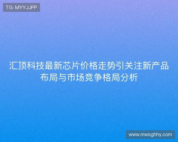 汇顶科技最新芯片价格走势引关注新产品布局与市场竞争格局分析